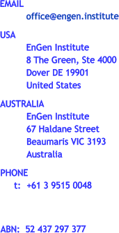 EMAIL office@engen.institute  USA EnGen Institute 8 The Green, Ste 4000 Dover DE 19901 United States  AUSTRALIA EnGen Institute 67 Haldane Street Beaumaris VIC 3193 Australia  PHONE      t:	+61 3 9515 0048    ABN:  52 437 297 377